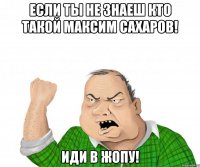 Если ты не знаеш кто такой Максим Сахаров! Иди в жопу!