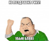 Не поздравил Рику! Убью бляя)