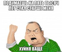 подумаешь на пять тысяч лет стал старше меня хуйня ваще