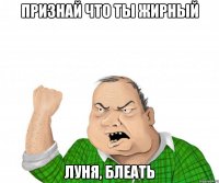 Признай что ты жирный Луня, блеать