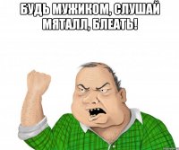 будь мужиком, слушай мяталл, блеать! 
