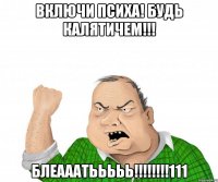включи психа! будь калятичем!!! блеааатььььь!!!!!!!!111