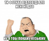 Ти фоткав відповіді але мені не дав ну я тобі покажу кузькіну
