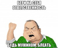 бери на себя ответственность будь мужиком, блеать