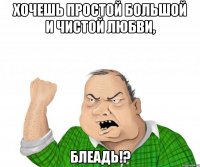 хочешь простой большой и чистой любви, блеадь!?