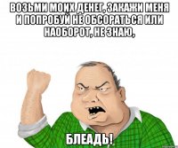 возьми моих денег, закажи меня и попробуй не обсораться или наоборот, не знаю, блеадь!
