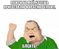 пожри на моё, хочешь приготовлю и красиво уложу, блеать!