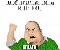 какой из тамары может быть певец, блеать!