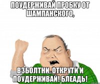 поудерживай пробку от шампанского, взболтни, открути и поудерживай! блеадь!