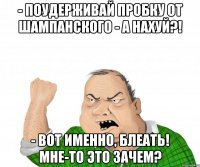 - поудерживай пробку от шампанского - а нахуй?! - вот именно, блеать! мне-то это зачем?