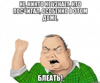 не, никто не узнает, кто посчитал, особенно в этом доме, блеать!