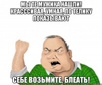 мы те мужика нашли! красссивая, умная, по телику показывают себе возьмите, блеать!
