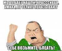 мы те бабу нашли! красссивая, умная, по телику показывают себе возьмите, блеать!