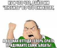 ну и что что, дайте им "любить" во что они хотят, а вот как оттуда теперь срать придумайте сами, блеать!