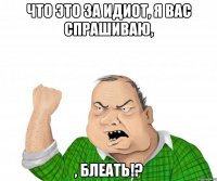 что это за идиот, я вас спрашиваю, , блеать!?