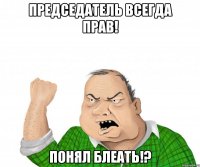 председатель всегда прав! понял блеать!?