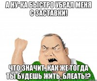 а ну-ка быстро убрал меня с заставки! что значит, как же тогда ты будешь жить, блеать!?