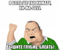я больше так нимагу, ни-ма-гууу. дышите глубже, блеать!