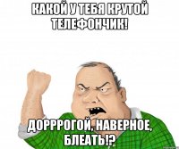 какой у тебя крутой телефончик! дорррогой, наверное, блеать!?