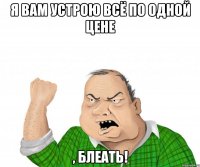 я вам устрою всё по одной цене , блеать!