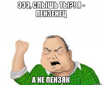 Эээ, слышь ты?! я - пензенец а не пензяк