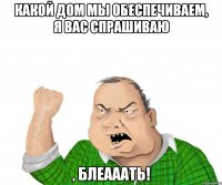 какой дом мы обеспечиваем, я вас спрашиваю , блеааать!