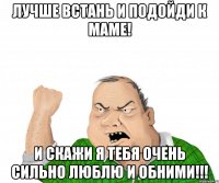 ЛУЧШЕ ВСТАНЬ И ПОДОЙДИ К МАМЕ! И СКАЖИ Я ТЕБЯ ОЧЕНЬ СИЛЬНО ЛЮБЛЮ И ОБНИМИ!!!