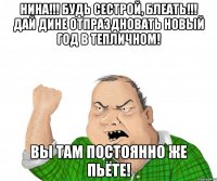 Нина!!! Будь сестрой, блеать!!! Дай Дине отпраздновать Новый Год в Тепличном! Вы там постоянно же пьёте!