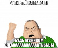 Флиртуй на работе! бУДЬ МУЖИКОМ БЛЕАААААААААААААТЬЬЬЬЬ!
