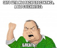 зато шта мы раскрепостились, а вы стесняетесь , блеать!