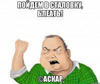 Пойдем в сталовку, блеать! ©Аскар