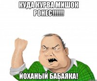 Куда курва мишок ронес!!!!!! йоханый бабаяка!