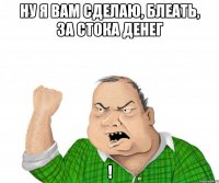 ну я вам сделаю, блеать, за стока денег !