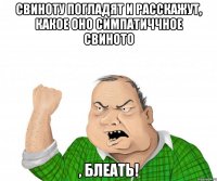 свиноту погладят и расскажут, какое оно симпатиччное свиното , блеать!