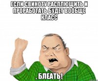 если свиноту расплющить и проработать будет вообще класс , блеать!