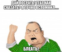 дай посрать) тебе как сказать? а точно вспомнил..... блеать!