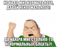 не надо мне нормального, давай ненормального! да нахера мне столько-то ненормальных, блеать?!