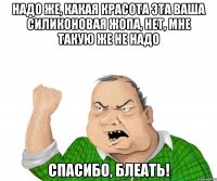 надо же, какая красота эта ваша силиконовая жопа, нет, мне такую же не надо спасибо, блеать!