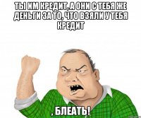 ты им кредит, а они с тебя же деньги за то, что взяли у тебя кредит , блеать!