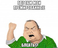 где там мои премированные , блеать!?
