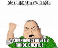 Юзеры! Идите учитесь! А админа оставьте в покое, блеать!