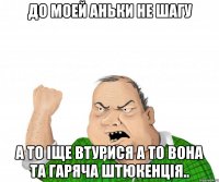 До моей Аньки не шагу А то іще втурися а то вона та гаряча штюкенція..