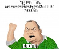 будешь пить, а=в=т=о=б=л=я=д=ь напишет пасквель , блеать!
