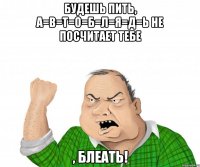 будешь пить, а=в=т=о=б=л=я=д=ь не посчитает тебе , блеать!