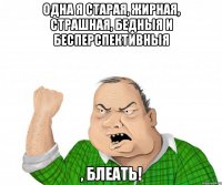одна я старая, жирная, страшная, БЕДНЫЯ И БЕСПЕРСПЕКТИВНЫЯ , БЛЕАТЬ!