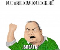 это ты некачественный , блеать!