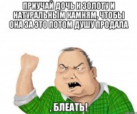 приучай дочь к золоту и натуральным камням, чтобы она за это потом душу продала , блеать!