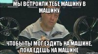 МЫ ВСТРОИЛИ ТЕБЕ МАШИНУ В МАШИНУ ЧТОБЫ ТЫ МОГ ЕЗДИТЬ НА МАШИНЕ, ПОКА ЕДЕШЬ НА МАШИНЕ