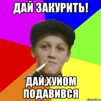 Дай закурить! дай,хуйом подавився