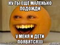 Ну ты ещё маленько подожди У меня и дети появятся)))